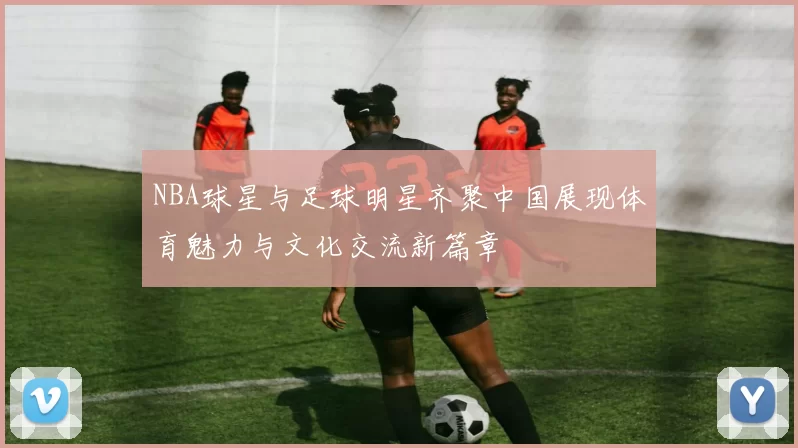 NBA球星与足球明星齐聚中国展现体育魅力与文化交流新篇章