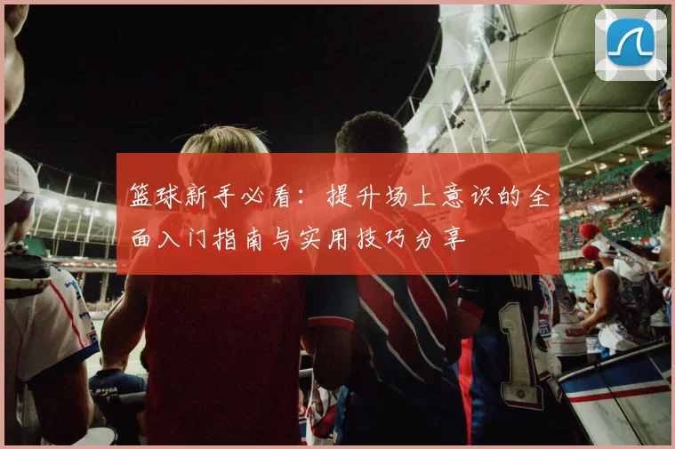 篮球新手必看：提升场上意识的全面入门指南与实用技巧分享