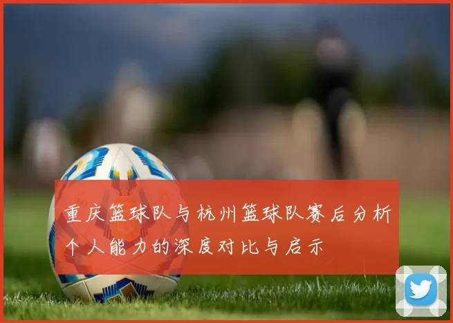 重庆篮球队与杭州篮球队赛后分析个人能力的深度对比与启示