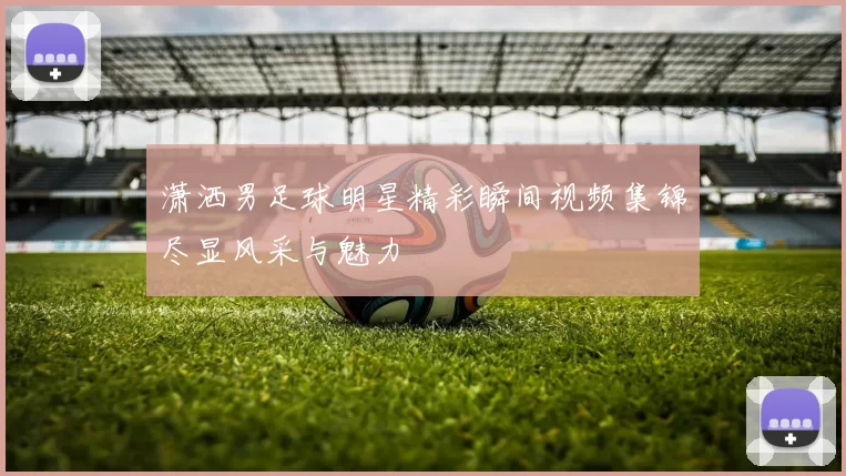 潇洒男足球明星精彩瞬间视频集锦尽显风采与魅力