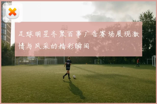 足球明星齐聚百事广告赛场展现激情与风采的精彩瞬间