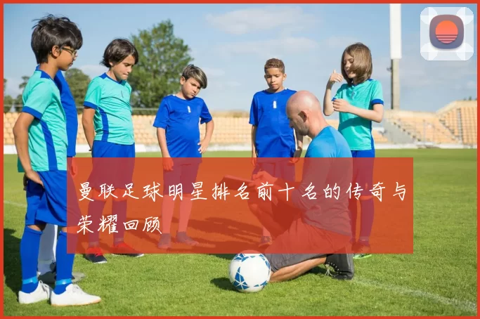 曼联足球明星排名前十名的传奇与荣耀回顾