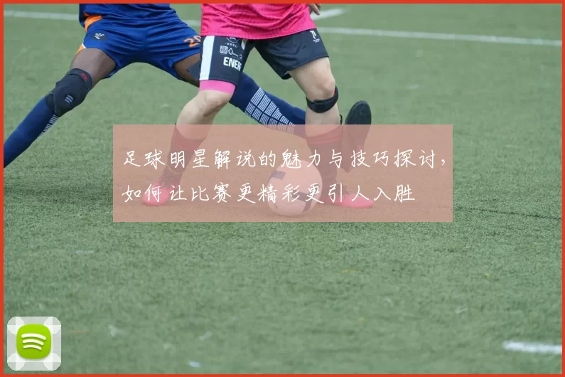 足球明星解说的魅力与技巧探讨，如何让比赛更精彩更引人入胜
