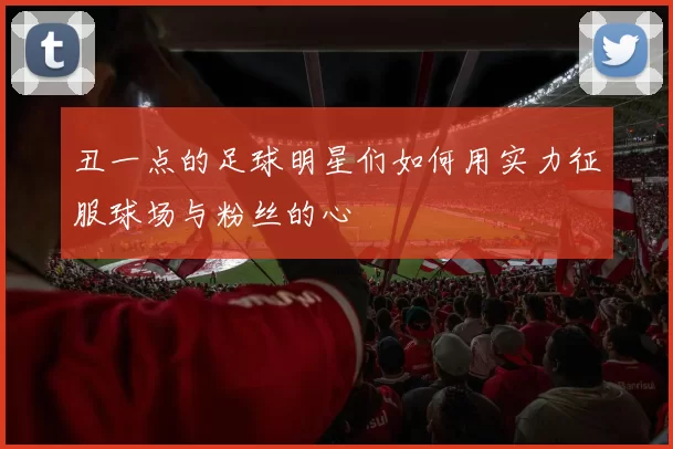 丑一点的足球明星们如何用实力征服球场与粉丝的心