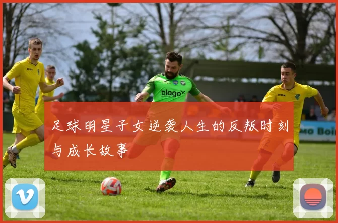 足球明星子女逆袭人生的反叛时刻与成长故事