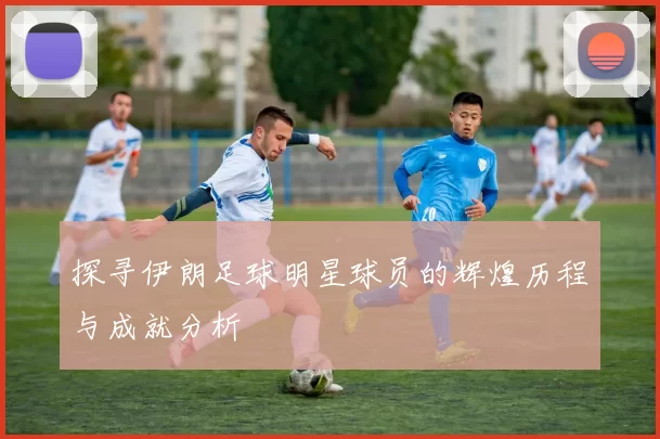 探寻伊朗足球明星球员的辉煌历程与成就分析
