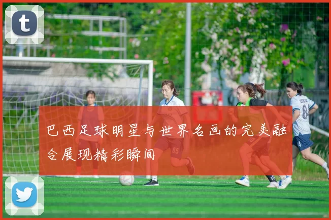 巴西足球明星与世界名画的完美融合展现精彩瞬间