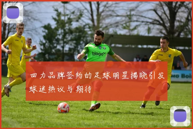 回力品牌签约的足球明星揭晓引发球迷热议与期待