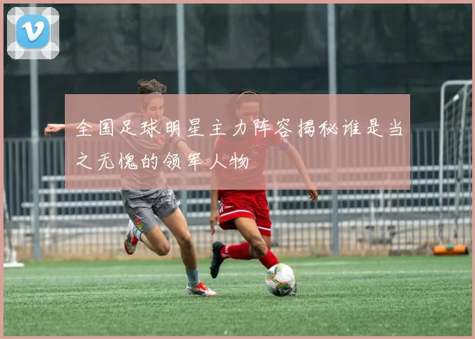 全国足球明星主力阵容揭秘谁是当之无愧的领军人物