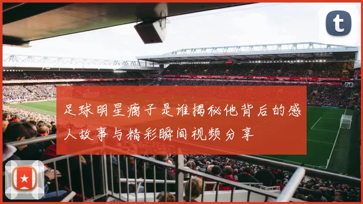 足球明星瘸子是谁揭秘他背后的感人故事与精彩瞬间视频分享