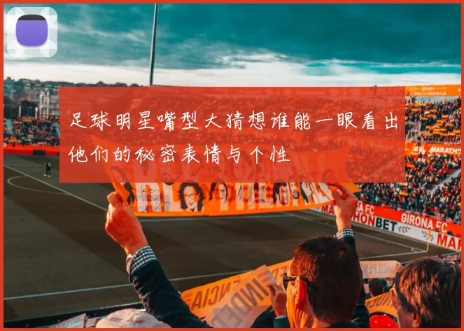 足球明星嘴型大猜想谁能一眼看出他们的秘密表情与个性