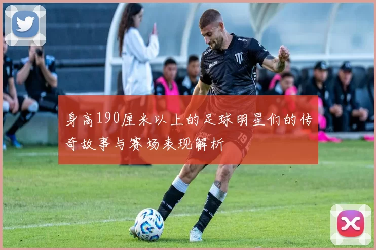 身高190厘米以上的足球明星们的传奇故事与赛场表现解析