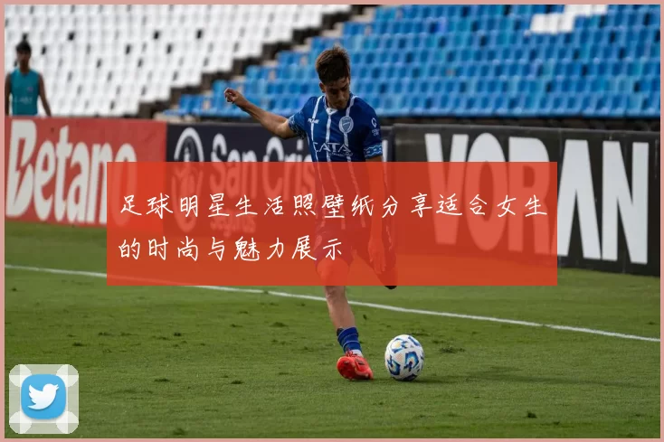 足球明星生活照壁纸分享适合女生的时尚与魅力展示