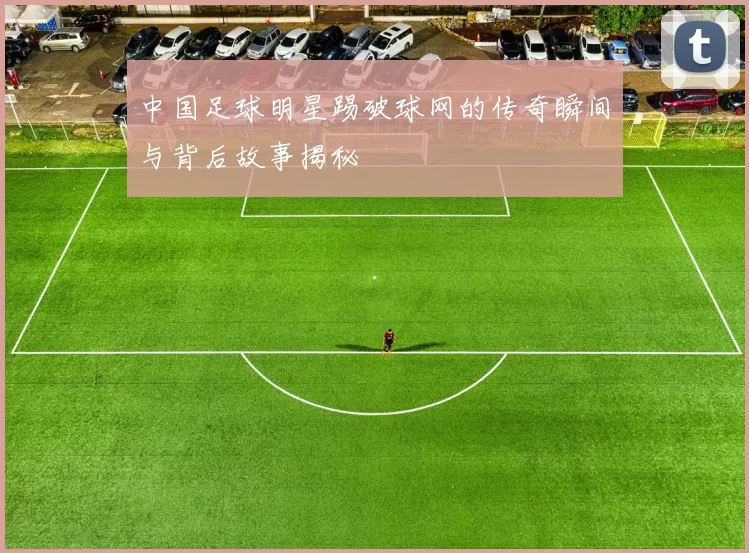 中国足球明星踢破球网的传奇瞬间与背后故事揭秘