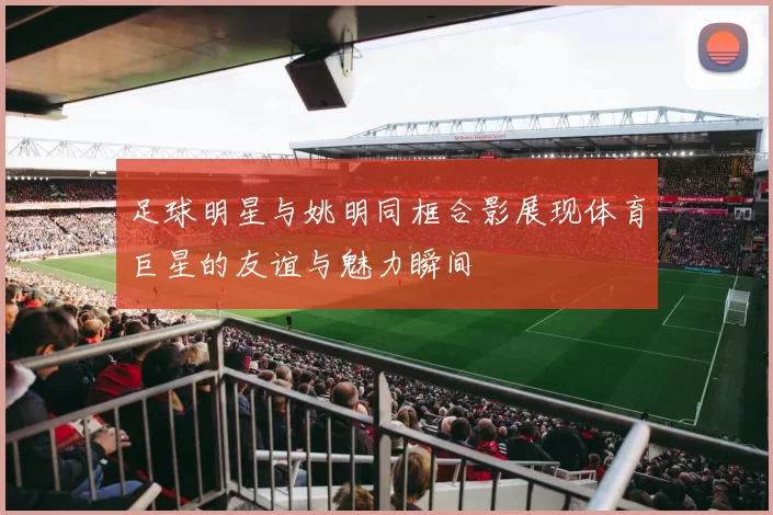 足球明星与姚明同框合影展现体育巨星的友谊与魅力瞬间