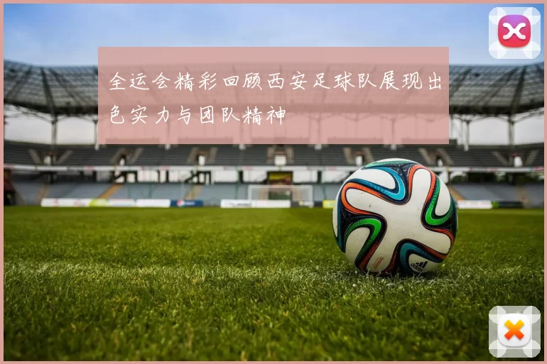 全运会精彩回顾西安足球队展现出色实力与团队精神