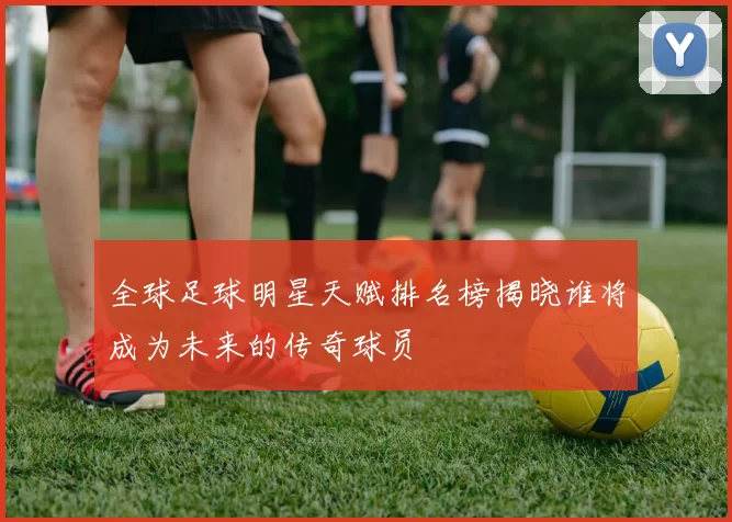 全球足球明星天赋排名榜揭晓谁将成为未来的传奇球员