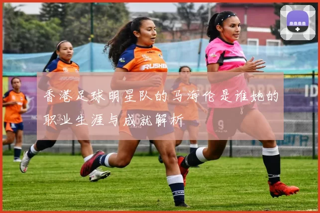 香港足球明星队的马海伦是谁她的职业生涯与成就解析