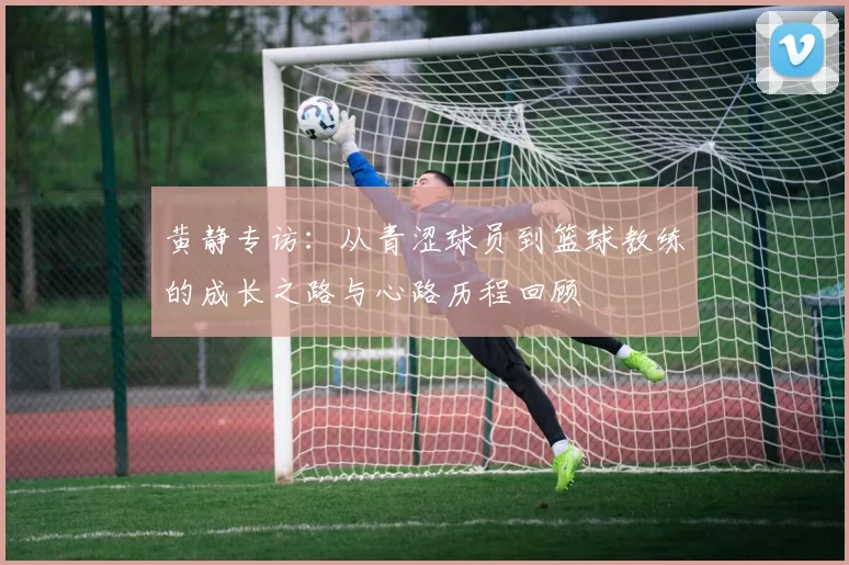 黄静专访：从青涩球员到篮球教练的成长之路与心路历程回顾