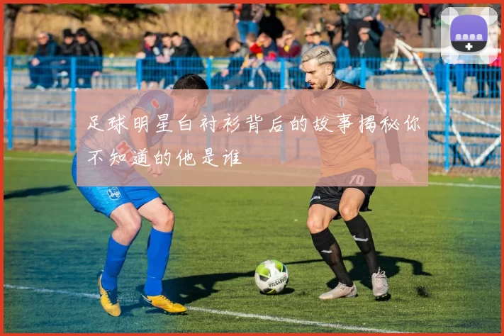足球明星白衬衫背后的故事揭秘你不知道的他是谁