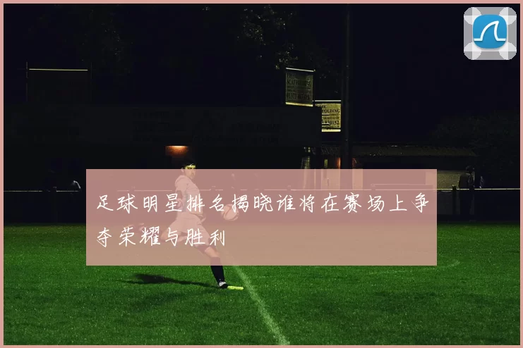 足球明星排名揭晓谁将在赛场上争夺荣耀与胜利