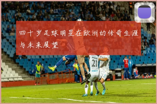 四十岁足球明星在欧洲的传奇生涯与未来展望