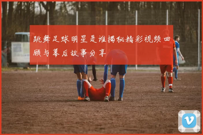 跳舞足球明星是谁揭秘精彩视频回顾与幕后故事分享