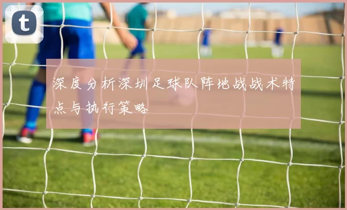 深度分析深圳足球队阵地战战术特点与执行策略