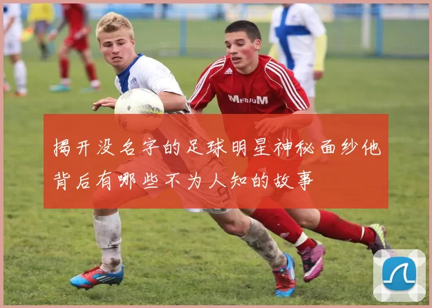 揭开没名字的足球明星神秘面纱他背后有哪些不为人知的故事