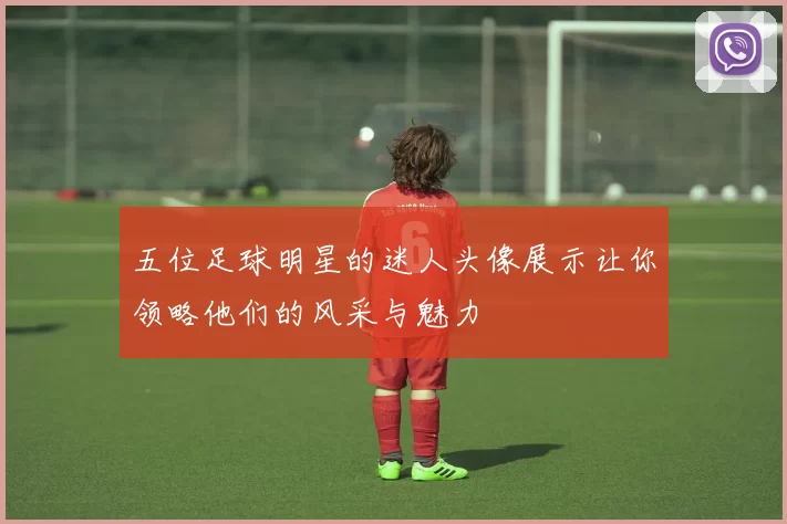 五位足球明星的迷人头像展示让你领略他们的风采与魅力