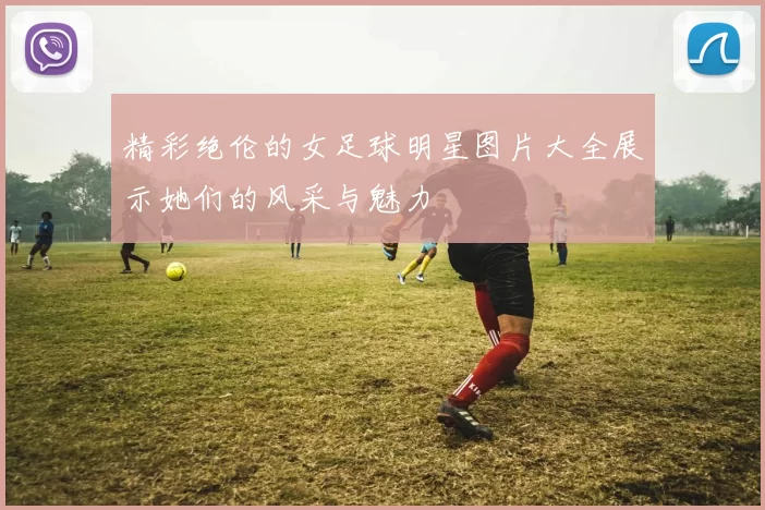 精彩绝伦的女足球明星图片大全展示她们的风采与魅力