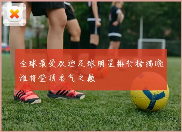 全球最受欢迎足球明星排行榜揭晓谁将登顶名气之巅