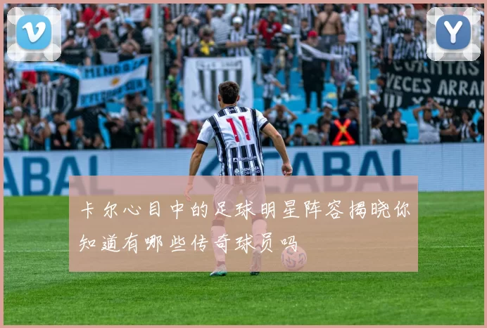 卡尔心目中的足球明星阵容揭晓你知道有哪些传奇球员吗