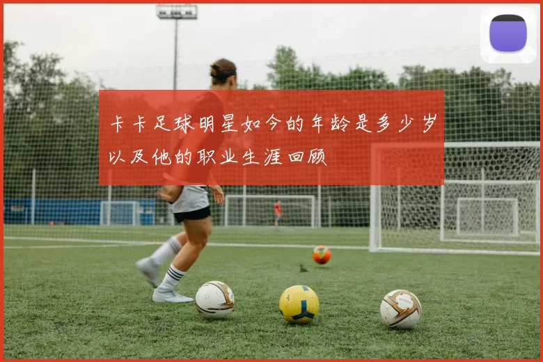 卡卡足球明星如今的年龄是多少岁以及他的职业生涯回顾