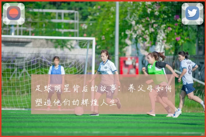 足球明星背后的故事：养父母如何塑造他们的辉煌人生