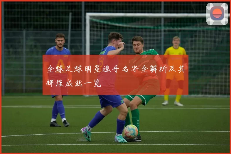 全球足球明星选手名字全解析及其辉煌成就一览