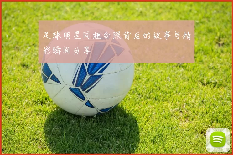 足球明星同框合照背后的故事与精彩瞬间分享