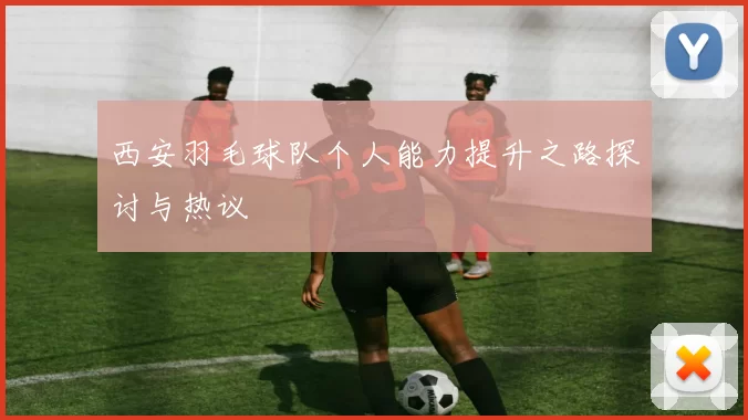 西安羽毛球队个人能力提升之路探讨与热议
