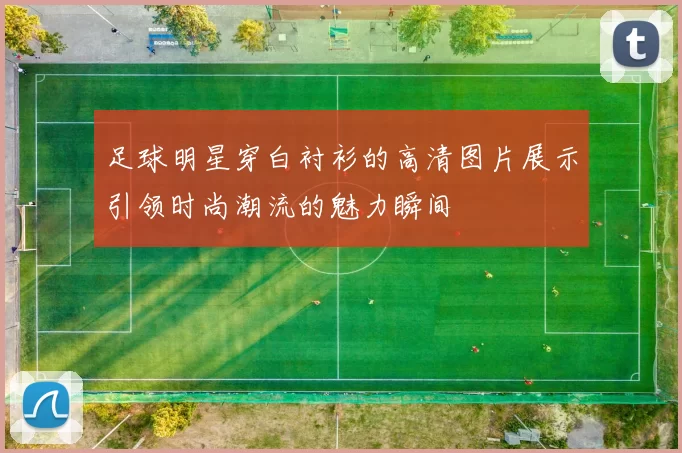 足球明星穿白衬衫的高清图片展示引领时尚潮流的魅力瞬间