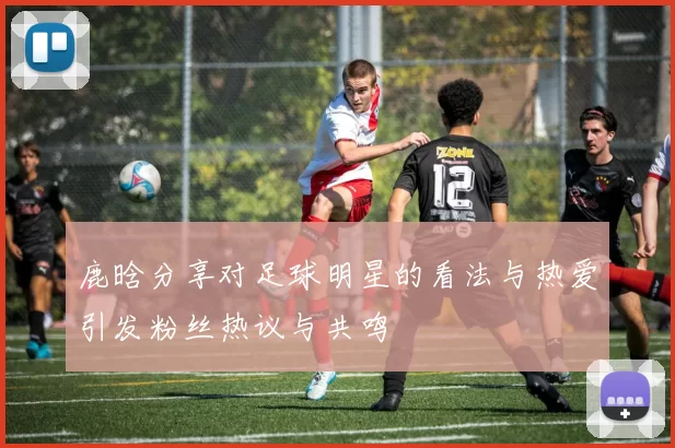 鹿晗分享对足球明星的看法与热爱引发粉丝热议与共鸣