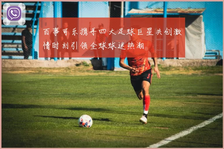 百事可乐携手四大足球巨星共创激情时刻引领全球球迷热潮