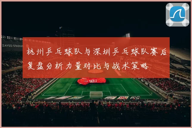 杭州乒乓球队与深圳乒乓球队赛后复盘分析力量对比与战术策略