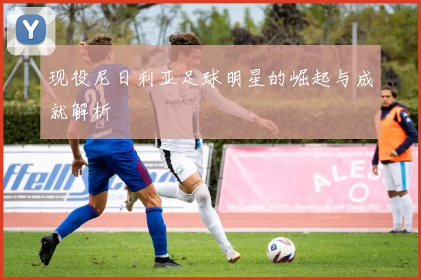 现役尼日利亚足球明星的崛起与成就解析