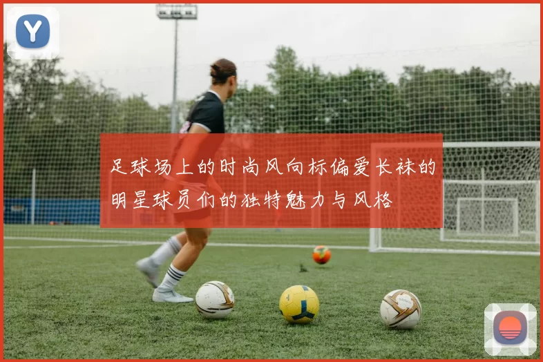 足球场上的时尚风向标偏爱长袜的明星球员们的独特魅力与风格