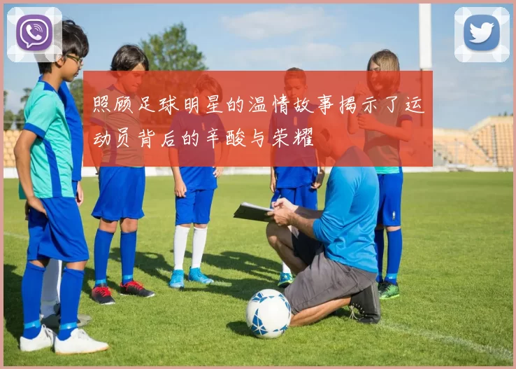 照顾足球明星的温情故事揭示了运动员背后的辛酸与荣耀