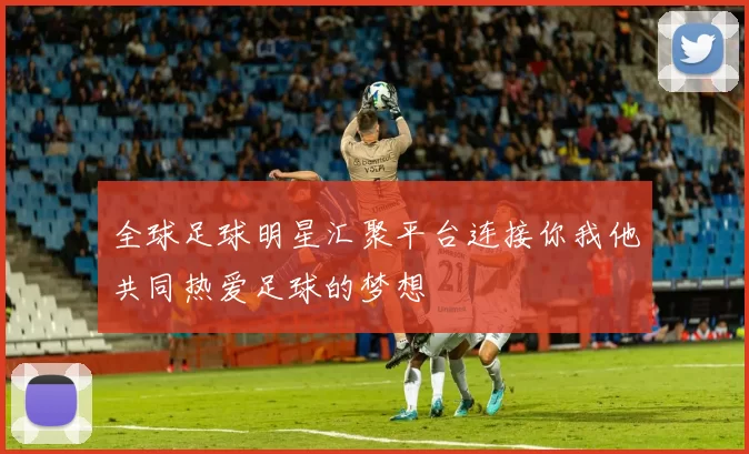 全球足球明星汇聚平台连接你我他共同热爱足球的梦想