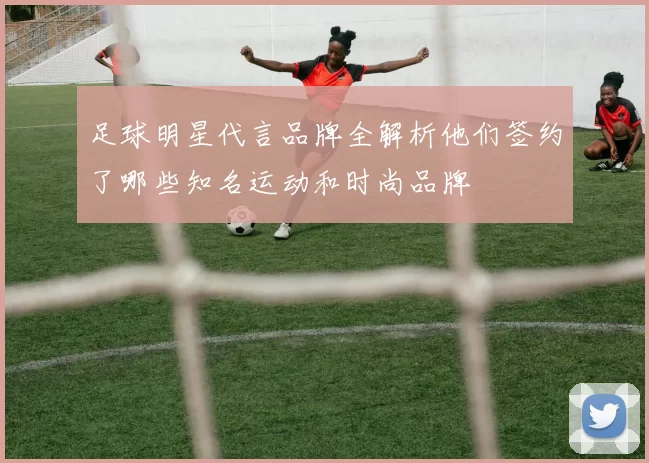 足球明星代言品牌全解析他们签约了哪些知名运动和时尚品牌