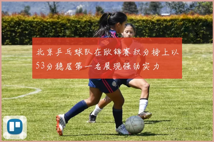 北京乒乓球队在欧锦赛积分榜上以53分稳居第一名展现强劲实力