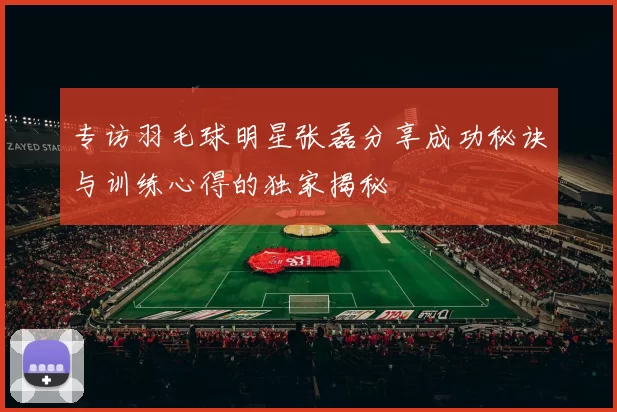 专访羽毛球明星张磊分享成功秘诀与训练心得的独家揭秘