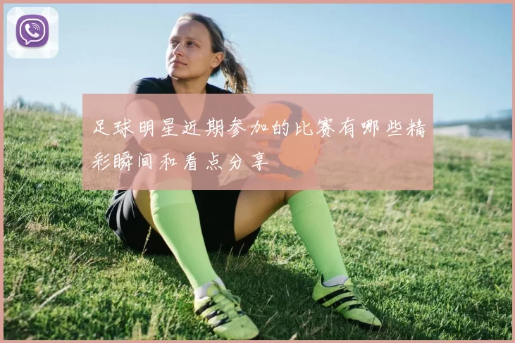 足球明星近期参加的比赛有哪些精彩瞬间和看点分享